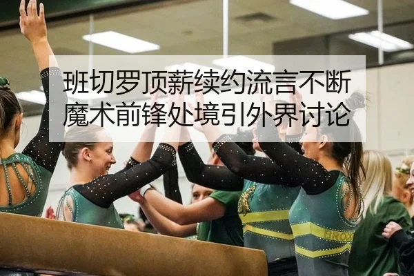 班切罗顶薪续约流言不断 魔术前锋处境引外界讨论